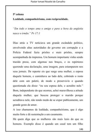 Pastor Ismael Roselei de Carvalho
146
5ª coluna
Lealdade, companheirismo, com reciprocidade.
“Em todo o tempo ama o amigo e para a hora da angústia
nasce o irmão.” Pv 17:1
Dias atrás a TV noticiava um grande escândalo político,
envolvendo altas autoridades do governo em corrupção e a
Polícia Federal fazia prisões e mais prisões, sempre
acompanhada da imprensa. Um homem importante vinha sendo
trazido preso, com algemas nos braços, e os repórteres
querendo uma declaração, uma imagem, para estamparem nos
seus jornais. De repente eis que surge uma mulher, a esposa
daquele homem, e caminhava ao lado dele, cobrindo o rosto
dele com um paletó, de modo a preservá-lo e quando
questionada ela disse: “eu sou esposa dele, e acredito nele.”
Bom, independente do que ocorreu, achei maravilhosa a atitude
daquela mulher, que buscou proteger o marido porque
acreditava nele, não tendo medo de se expor publicamente, um
grande gesto de amor.
A isso chamamos de lealdade, companheirismo, que é algo
muito forte e dá sustentação a um casamento.
Há quem diga que as mulheres são mais leais do que os
homens. Exemplo disso é quando um casal tem um filho
 
