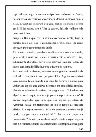 Pastor Ismael Roselei de Carvalho
147
especial, com alguma anomalia tipo uma síndrome de Down,
nesses casos, os maridos vão embora, deixam a esposa com o
filho. Estatísticas mostram que essa partida do marido ocorre
em 95% dos casos. Isso é falha de caráter, falta de lealdade e de
companheirismo.
Graças a Deus, que com o avanço do conhecimento, hoje, a
família como um todo é ensinada por profissionais em como
proceder para que permaneça unida.
Entretanto, quando o problema se dá com o homem, o marido,
geralmente a mulheres abraça a causa e vão à luta até o fim,
dificilmente abandona. Em outras palavras, elas não pulam do
barco com tanta facilidade, como o fazem os homens.
Mas nem tudo é derrota, também temos grandes exemplos de
lealdade e companheirismo por parte deles. Alguém me contou
uma história de um marido que todo dia tomava o ônibus para
visitar sua esposa que estava internado em uma clínica médica.
Um dia o cobrador do ônibus lhe perguntou: “ O Senhor tem
alguém doente aqui, pois o vejo parar sempre neste ponto? O
senhor respondeu que sim, que sua esposa portadora de
Alzaimer estava em tratamento há muito tempo ali naquela
clínica. E o rapaz retrucou: “Mas ela conhece o senhor, ou já
perdeu completamente a memória? ”. Ao que ele respondeu
novamente: “Ela não me conhece mais”. Então o rapaz sugeriu
que ele contratasse uma das enfermeiras do própria clinica para
 