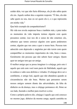 Pastor Ismael Roselei de Carvalho
148
cuidar dela, vez que não fazia diferença, ela já não sabia quem
ele era. Aquele senhor deu a seguinte resposta: “É fato, ela não
sabe quem eu sou, mas eu sei quem ela é, e o que representa
em minha vida.”
Que belo exemplo de companheirismo!!
Há vida nos revela surpresas boas e também más, e para todos
os momentos da vida importa termos alguém com quem
possamos contar, isso nos dá o senso de não estarmos sós,
sabemos que temos conosco alguém com quem poderemos
contar, alguém que nos ama e quer o nosso bem. Pessoas tem
adoecido com depressão e angústias por não terem com quem
compartilhar os momentos importantes da vida, bons e maus.
Geralmente são pessoas que não sabem fazer amigos. Quem
quer ter amigos tem que ser amigo.
O melhor amigo que se possa imaginar é o cônjuge, pois este é
aquele que está com você num pacto de fidelidade, aquele que
te conhece e sabe seus defeitos e virtudes. O cônjuge deve ser o
confidente, o amigo leal, aquele que não abandona quando as
circunstâncias não são boas. Muitos que pensamos serem
nossos amigos somem diante das adversidades, da falta de
dinheiro ou da doença, mas o cônjuge permanece ali, firme ao
seu lado, fazendo o melhor para resolver a crise.
Como a própria palavra diz, cônjuge é aquele que está conosco
no mesmo jugo, debaixo da mesma canga, aquele caminha na
 