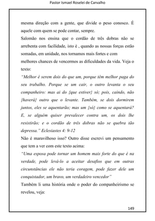 Pastor Ismael Roselei de Carvalho
149
mesma direção com a gente, que divide o peso conosco. É
aquele com quem se pode contar, sempre.
Salomão nos ensina que o cordão de três dobras não se
arrebenta com facilidade, isto é , quando as nossas forças estão
somadas, em unidade, nos tornamos mais fortes e com
melhores chances de vencermos as dificuldades da vida. Veja o
texto:
“Melhor é serem dois do que um, porque têm melhor paga do
seu trabalho. Porque se um cair, o outro levanta o seu
companheiro: mas ai do {que estiver} só; pois, caindo, não
{haverá} outro que o levante. Também, se dois dormirem
juntos, eles se aquentarão; mas um {só} como se aquentará?
E, se alguém quiser prevalecer contra um, os dois lhe
resistirão; e o cordão de três dobras não se quebra tão
depressa.” Eclesiastes 4: 9-12
Não é maravilhoso isso? Outro disse escrevi um pensamento
que tem a ver com este texto acima:
“Uma esposa pode tornar um homem mais forte do que é na
verdade, pode levá-lo a aceitar desafios que em outras
circunstâncias ele não teria coragem, pode fazer dele um
conquistador, um bravo, um verdadeiro vencedor”
Também li uma história onde o poder do companheirismo se
revelou, veja:
 