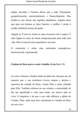 Pastor Ismael Roselei de Carvalho
15
ampla, devendo o homem deixar pai e mãe fisicamente,
geograficamente, emocionalmente, e financeiramente. Mas
lembre-se que deixar não significa abandonar. Alguém disse
que para um homem se fazer homem, o melhor é cortar o
cordão umbilical na hora do parto.
Apegar-se: É unir-se, tornar-se uma só pessoa com a esposa. É
estar ligado ao outro de forma compromissada, para toda uma
vida. Não se trata de uma experiência, um teste.
O casamento é então uma instituição monogâmica,
heterossexual, e permanente.
O plano de Deus para o casal e família. (Leia Gn 1- 3)
Ao criar o homem o Senhor tinha um plano de vida para ele, de
maneira que a sua existência tivesse origem e destino (
nasceram da vontade de Deus, vieram Dele e estão voltando
para Ele). Também colocou na sua criatura a necessidade de
dar um significado a vida, uma razão, um motivo para se
viver. O propósito é de que a sua vida refletisse a glória do
Criador. Hoje, cada casal deve manifestar as virtudes de Deus
em seu viver.
 