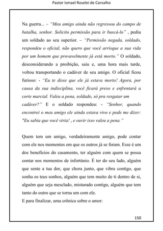 Pastor Ismael Roselei de Carvalho
150
Na guerra... – “Meu amigo ainda não regressou do campo de
batalha, senhor. Solicito permissão para ir buscá-lo” , pediu
um soldado ao seu superior. – “Permissão negada, soldado,
respondeu o oficial, não quero que você arrisque a sua vida
por um homem que provavelmente já está morto.” O soldado,
desconsiderando a proibição, saiu e, uma hora mais tarde,
voltou transportando o cadáver de seu amigo. O oficial ficou
furioso: - “Eu te disse que ele já estava morto! Agora, por
causa da sua indisciplina, você ficará preso e enfrentará a
corte marcial. Valeu a pena, soldado, só pra resgatar um
cadáver?” E o soldado respondeu: - “Senhor, quando
encontrei o meu amigo ele ainda estava vivo e pode me dizer:
"Eu sabia que você viria! , e ouvir isso valeu a pena.”
Quem tem um amigo, verdadeiramente amigo, pode contar
com ele nos momentos em que os outros já se foram. Esse é um
dos benefícios do casamento, ter alguém com quem se possa
contar nos momentos de infortúnio. É ter do seu lado, alguém
que sente a tua dor, que chora junto, que vibra contigo, que
sonha os teus sonhos, alguém que tem muito de ti dentro de si,
alguém que seja mesclado, misturado contigo, alguém que tem
tanto do outro que se torna um com ele.
E para finalizar, uma crônica sobre o amor:
 