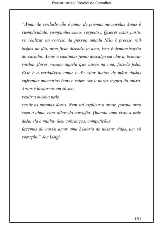 Pastor Ismael Roselei de Carvalho
151
“Amar de verdade não é amor de poemas ou novelas Amar é
cumplicidade, companheirismo, respeito... Querer estar junto,
se realizar no sorriso da pessoa amada Não é preciso mil
beijos ao dia, nem ficar dizendo te amo, isso é demonstração
de carinho. Amar é caminhar junto descalço na chuva, brincar
roubar flores mesmo aquela que nasce na rua, faze-la feliz.
Este é o verdadeiro amor o de estar juntos de mãos dadas
enfrentar momentos bons e ruins, ser o porto seguro do outro.
Amor é tornar-se um só ser,
vestir a mesma pele
sentir as mesmas dores. Nem sei explicar o amor, porque amo
com a alma, com olhos do coração. Quando amo visto a pele
dela, ela a minha. Sem cobranças, competições,
fazemos do nosso amor uma história de nossas vidas, um só
coração.” Joe Luigi.
 