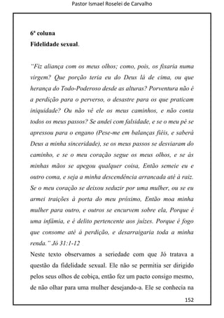 Pastor Ismael Roselei de Carvalho
152
6ª coluna
Fidelidade sexual.
“Fiz aliança com os meus olhos; como, pois, os fixaria numa
virgem? Que porção teria eu do Deus lá de cima, ou que
herança do Todo-Poderoso desde as alturas? Porventura não é
a perdição para o perverso, o desastre para os que praticam
iniquidade? Ou não vê ele os meus caminhos, e não conta
todos os meus passos? Se andei com falsidade, e se o meu pé se
apressou para o engano (Pese-me em balanças fiéis, e saberá
Deus a minha sinceridade), se os meus passos se desviaram do
caminho, e se o meu coração segue os meus olhos, e se às
minhas mãos se apegou qualquer coisa, Então semeie eu e
outro coma, e seja a minha descendência arrancada até à raiz.
Se o meu coração se deixou seduzir por uma mulher, ou se eu
armei traições à porta do meu próximo, Então moa minha
mulher para outro, e outros se encurvem sobre ela, Porque é
uma infâmia, e é delito pertencente aos juízes. Porque é fogo
que consome até à perdição, e desarraigaria toda a minha
renda.” Jó 31:1-12
Neste texto observamos a seriedade com que Jó tratava a
questão da fidelidade sexual. Ele não se permitia ser dirigido
pelos seus olhos de cobiça, então fez um pacto consigo mesmo,
de não olhar para uma mulher desejando-a. Ele se conhecia na
 