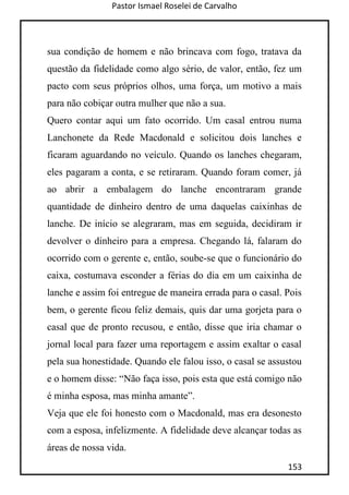 Pastor Ismael Roselei de Carvalho
153
sua condição de homem e não brincava com fogo, tratava da
questão da fidelidade como algo sério, de valor, então, fez um
pacto com seus próprios olhos, uma força, um motivo a mais
para não cobiçar outra mulher que não a sua.
Quero contar aqui um fato ocorrido. Um casal entrou numa
Lanchonete da Rede Macdonald e solicitou dois lanches e
ficaram aguardando no veículo. Quando os lanches chegaram,
eles pagaram a conta, e se retiraram. Quando foram comer, já
ao abrir a embalagem do lanche encontraram grande
quantidade de dinheiro dentro de uma daquelas caixinhas de
lanche. De início se alegraram, mas em seguida, decidiram ir
devolver o dinheiro para a empresa. Chegando lá, falaram do
ocorrido com o gerente e, então, soube-se que o funcionário do
caixa, costumava esconder a férias do dia em um caixinha de
lanche e assim foi entregue de maneira errada para o casal. Pois
bem, o gerente ficou feliz demais, quis dar uma gorjeta para o
casal que de pronto recusou, e então, disse que iria chamar o
jornal local para fazer uma reportagem e assim exaltar o casal
pela sua honestidade. Quando ele falou isso, o casal se assustou
e o homem disse: “Não faça isso, pois esta que está comigo não
é minha esposa, mas minha amante”.
Veja que ele foi honesto com o Macdonald, mas era desonesto
com a esposa, infelizmente. A fidelidade deve alcançar todas as
áreas de nossa vida.
 