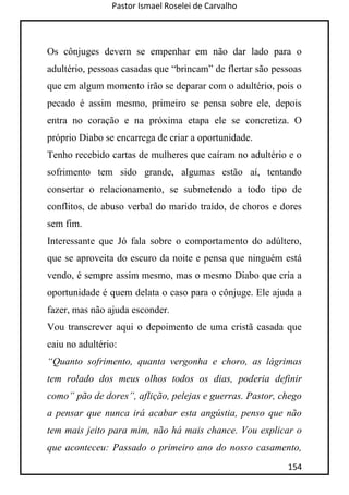Pastor Ismael Roselei de Carvalho
154
Os cônjuges devem se empenhar em não dar lado para o
adultério, pessoas casadas que “brincam” de flertar são pessoas
que em algum momento irão se deparar com o adultério, pois o
pecado é assim mesmo, primeiro se pensa sobre ele, depois
entra no coração e na próxima etapa ele se concretiza. O
próprio Diabo se encarrega de criar a oportunidade.
Tenho recebido cartas de mulheres que caíram no adultério e o
sofrimento tem sido grande, algumas estão aí, tentando
consertar o relacionamento, se submetendo a todo tipo de
conflitos, de abuso verbal do marido traído, de choros e dores
sem fim.
Interessante que Jó fala sobre o comportamento do adúltero,
que se aproveita do escuro da noite e pensa que ninguém está
vendo, é sempre assim mesmo, mas o mesmo Diabo que cria a
oportunidade é quem delata o caso para o cônjuge. Ele ajuda a
fazer, mas não ajuda esconder.
Vou transcrever aqui o depoimento de uma cristã casada que
caiu no adultério:
“Quanto sofrimento, quanta vergonha e choro, as lágrimas
tem rolado dos meus olhos todos os dias, poderia definir
como” pão de dores”, aflição, pelejas e guerras. Pastor, chego
a pensar que nunca irá acabar esta angústia, penso que não
tem mais jeito para mim, não há mais chance. Vou explicar o
que aconteceu: Passado o primeiro ano do nosso casamento,
 