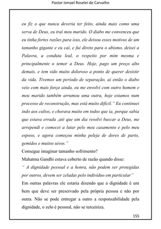 Pastor Ismael Roselei de Carvalho
155
eu fiz o que nunca deveria ter feito, ainda mais como uma
serva de Deus, eu traí meu marido. O diabo me convenceu que
eu tinha fortes razões para isso, ele deixou esses motivos de um
tamanho gigante e eu caí, e fui direto para o abismo, deixei a
Palavra, a conduta leal, o respeito por mim mesma e
principalmente o temor a Deus. Hoje, pago um preço alto
demais, e tem sido muito doloroso a ponto de querer desistir
da vida. Tivemos um período de separação, aí então o diabo
veio com mais força ainda, eu me envolvi com outro homem e
meu marido também arrumou uma outra, hoje estamos num
processo de reconstrução, mas está muito difícil.” Eu continuei
indo aos cultos, e chorava muito em todos que ia, porque sabia
que estava errada ,até que um dia resolvi buscar a Deus, me
arrependi e comecei a lutar pelo meu casamento e pelo meu
esposo, e agora começou minha peleja de dores de parto,
gemidos e muitos uivos.”
Consegue imaginar tamanho sofrimento?
Mahatma Gandhi estava coberto de razão quando disse:
“ A dignidade pessoal e a honra, não podem ser protegidas
por outros, devem ser zeladas pelo indivíduo em particular”
Em outras palavras ele estaria dizendo que a dignidade é um
bem que deve ser preservado pela própria pessoa e não por
outra. Não se pode entregar a outro a responsabilidade pela
dignidade, o zelo é pessoal, não se terceiriza.
 