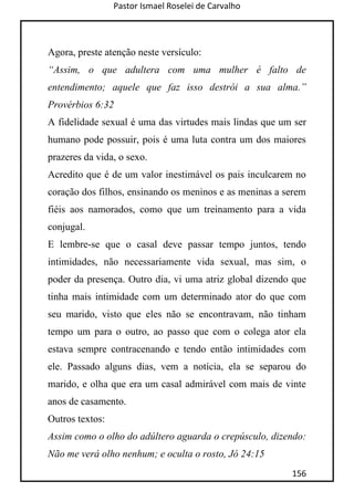 Pastor Ismael Roselei de Carvalho
156
Agora, preste atenção neste versículo:
“Assim, o que adultera com uma mulher é falto de
entendimento; aquele que faz isso destrói a sua alma.”
Provérbios 6:32
A fidelidade sexual é uma das virtudes mais lindas que um ser
humano pode possuir, pois é uma luta contra um dos maiores
prazeres da vida, o sexo.
Acredito que é de um valor inestimável os pais inculcarem no
coração dos filhos, ensinando os meninos e as meninas a serem
fiéis aos namorados, como que um treinamento para a vida
conjugal.
E lembre-se que o casal deve passar tempo juntos, tendo
intimidades, não necessariamente vida sexual, mas sim, o
poder da presença. Outro dia, vi uma atriz global dizendo que
tinha mais intimidade com um determinado ator do que com
seu marido, visto que eles não se encontravam, não tinham
tempo um para o outro, ao passo que com o colega ator ela
estava sempre contracenando e tendo então intimidades com
ele. Passado alguns dias, vem a notícia, ela se separou do
marido, e olha que era um casal admirável com mais de vinte
anos de casamento.
Outros textos:
Assim como o olho do adúltero aguarda o crepúsculo, dizendo:
Não me verá olho nenhum; e oculta o rosto, Jó 24:15
 