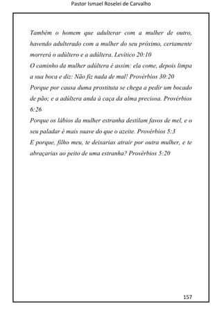 Pastor Ismael Roselei de Carvalho
157
Também o homem que adulterar com a mulher de outro,
havendo adulterado com a mulher do seu próximo, certamente
morrerá o adúltero e a adúltera. Levítico 20:10
O caminho da mulher adúltera é assim: ela come, depois limpa
a sua boca e diz: Não fiz nada de mal! Provérbios 30:20
Porque por causa duma prostituta se chega a pedir um bocado
de pão; e a adúltera anda à caça da alma preciosa. Provérbios
6:26
Porque os lábios da mulher estranha destilam favos de mel, e o
seu paladar é mais suave do que o azeite. Provérbios 5:3
E porque, filho meu, te deixarias atrair por outra mulher, e te
abraçarias ao peito de uma estranha? Provérbios 5:20
 