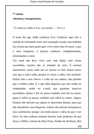 Pastor Ismael Roselei de Carvalho
158
7ª coluna
Abertura, transparência.
“E conheceu Adão a Eva, sua mulher...” Gn 4:1
O texto diz que Adão conheceu Eva. Conhecer aqui tem o
sentido de intimidade total, tem conotação sexual, mas também
nos ensina que para quem quer viver como uma só carne, o que
é uma conquista, é preciso conhecer verdadeiramente,
intimamente o outro.
Um casal não deve viver com vida dupla, com coisas
escondidas, mesmo não se tratando de sexo. É comum
orientarmos casais onde um ou mesmo os dois fazem coisas
sem que o outro saiba, porque se viesse a saber, não aceitaria.
Outros têm a sete chaves o valor do seu salário, não permite
que a mulher saiba. E o que falar daqueles que têm senha no
computador, senha no e-mail, que guardam arquivos
escondidos. Quem é fiel no pouco também será fiel no muito,
quem é infiel no pouco, também será infiel no muito. Alguns
homens não deixam sua esposa se aproximar demais, para que
não descubram suas fraquezas, muitos não deixam transparecer
seus sentimentos porque isso pode passar a ideia de que é um
fraco. Eu não conheço nenhum homem mais poderoso do que
Jesus, a bíblia o chama de Deus Forte, Senhor do Senhores, Rei
 