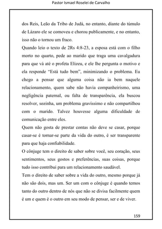 Pastor Ismael Roselei de Carvalho
159
dos Reis, Leão da Tribo de Judá, no entanto, diante do túmulo
de Lázaro ele se comoveu e chorou publicamente, e no entanto,
isso não o tornou um fraco.
Quando leio o texto de 2Rs 4:8-23, a esposa está com o filho
morto no quarto, pede ao marido que traga uma cavalgadura
para que vá até o profeta Elizeu, e ele lhe pergunta o motivo e
ela responde “Está tudo bem”, minimizando o problema. Eu
chego a pensar que alguma coisa não ia bem naquele
relacionamento, quem sabe não havia companheirismo, uma
negligência paternal, ou falta de transparência, ela buscou
resolver, sozinha, um problema gravíssimo e não compartilhou
com o marido. Talvez houvesse alguma dificuldade de
comunicação entre eles.
Quem não gosta de prestar contas não deve se casar, porque
casar-se é tornar-se parte da vida do outro, é ser transparente
para que haja confiabilidade.
O cônjuge tem o direito de saber sobre você, seu coração, seus
sentimentos, seus gostos e preferências, suas coisas, porque
tudo isso contribui para um relacionamento saudável.
Tem o direito de saber sobre a vida do outro, mesmo porque já
não são dois, mas um. Ser um com o cônjuge é quando temos
tanto do outro dentro de nós que não se divisa facilmente quem
é um e quem é o outro em seu modo de pensar, ser e de viver.
 