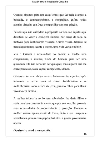 Pastor Ismael Roselei de Carvalho
16
Quando olhamos para um casal temos que ver nele o amor, a
bondade, o companheirismo, a compaixão, enfim, todas
aquelas virtudes que Deus compartilha com sua criação.
Pessoas que não entendem o propósito da vida são aquelas que
desistem de viver e cometem suicídio por causa da falta de
motivos para continuarem vivendo. Outros vivem debaixo de
medicação tranquilizante e outros, uma vida vazia e infeliz.
Viu o Criador a necessidade do homem e fez-lhe uma
companheira, a mulher, tirada do homem, para ser uma
ajudadora. Ela não seria um ser qualquer, mas alguém que lhe
correspondesse, fosse capaz, competente, idônea.
O homem seria a cabeça nesse relacionamento, e juntos, após
unirem-se e serem uma só carne, frutificariam e se
multiplicariam sobre a face da terra, gerando filhos para Deus,
vivendo em família.
A mulher tributaria ao homem submissão, lhe daria filhos e
seria uma boa companhia e este, que por sua vez, lhe proveria
suas necessidades de sobrevivência e proteção. Homem e
mulher seriam iguais diante de Deus, feito a sua imagem e
semelhança, porém com papéis distintos, e juntos governariam
a terra.
O primeiro casal e seus papéis.
 