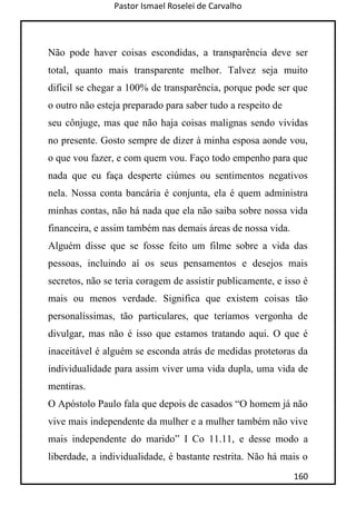Pastor Ismael Roselei de Carvalho
160
Não pode haver coisas escondidas, a transparência deve ser
total, quanto mais transparente melhor. Talvez seja muito
difícil se chegar a 100% de transparência, porque pode ser que
o outro não esteja preparado para saber tudo a respeito de
seu cônjuge, mas que não haja coisas malignas sendo vividas
no presente. Gosto sempre de dizer à minha esposa aonde vou,
o que vou fazer, e com quem vou. Faço todo empenho para que
nada que eu faça desperte ciúmes ou sentimentos negativos
nela. Nossa conta bancária é conjunta, ela é quem administra
minhas contas, não há nada que ela não saiba sobre nossa vida
financeira, e assim também nas demais áreas de nossa vida.
Alguém disse que se fosse feito um filme sobre a vida das
pessoas, incluindo aí os seus pensamentos e desejos mais
secretos, não se teria coragem de assistir publicamente, e isso é
mais ou menos verdade. Significa que existem coisas tão
personalíssimas, tão particulares, que teríamos vergonha de
divulgar, mas não é isso que estamos tratando aqui. O que é
inaceitável é alguém se esconda atrás de medidas protetoras da
individualidade para assim viver uma vida dupla, uma vida de
mentiras.
O Apóstolo Paulo fala que depois de casados “O homem já não
vive mais independente da mulher e a mulher também não vive
mais independente do marido” I Co 11.11, e desse modo a
liberdade, a individualidade, é bastante restrita. Não há mais o
 