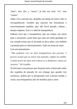 Pastor Ismael Roselei de Carvalho
161
“meu”, mas sim, o “nosso”, já não sou mais “eu”, mas
“somos”.
Adão e Eva estavam nus, despidos um diante do outro e não se
envergonhavam. Acredito que estavam nus fisicamente e
emocionalmente também, pois não havia pecado, cobiças ,
desejos impuros. Esse é o ideal de transparência.
Embora creia que a transparência seja um coluna, um esteio
para o casamento, aceito bem que cada um tenha guardado no
seu coração coisas que só ele pode ou deva saber, isso também
é proteção para os relacionamentos. Tudo em nome do amor.
Leia este pensamento:
“Não podemos crer na total transparência das pessoas; é
preciso aceitar que os outros tem segredos, regiões de solidão.
A maior prova de amor será colocar-se à distância e nunca ser
invasivo.” Di Castilho.
Já estivemos com pessoas que forçaram tanto a barra para saber
dos segredos do passado de seu cônjuge que quando isso
aconteceu, acabou por se decepcionar com a pessoa amada, e
assim, essa transparência não foi benéfica para o amor.
 