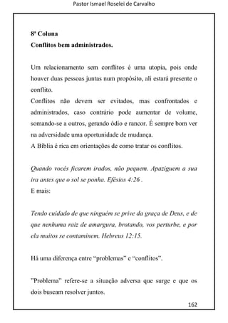 Pastor Ismael Roselei de Carvalho
162
8ª Coluna
Conflitos bem administrados.
Um relacionamento sem conflitos é uma utopia, pois onde
houver duas pessoas juntas num propósito, ali estará presente o
conflito.
Conflitos não devem ser evitados, mas confrontados e
administrados, caso contrário pode aumentar de volume,
somando-se a outros, gerando ódio e rancor. É sempre bom ver
na adversidade uma oportunidade de mudança.
A Bíblia é rica em orientações de como tratar os conflitos.
Quando vocês ficarem irados, não pequem. Apaziguem a sua
ira antes que o sol se ponha. Efésios 4:26 .
E mais:
Tendo cuidado de que ninguém se prive da graça de Deus, e de
que nenhuma raiz de amargura, brotando, vos perturbe, e por
ela muitos se contaminem. Hebreus 12:15.
Há uma diferença entre “problemas” e “conflitos”.
”Problema” refere-se a situação adversa que surge e que os
dois buscam resolver juntos.
 