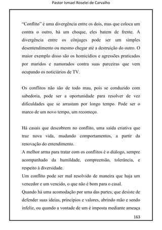 Pastor Ismael Roselei de Carvalho
163
“Conflito” é uma divergência entre os dois, mas que coloca um
contra o outro, há um choque, eles batem de frente. A
divergência entre os cônjuges pode ser um simples
desentendimento ou mesmo chegar até a destruição do outro. O
maior exemplo disso são os homicídios e agressões praticados
por maridos e namorados contra suas parceiras que vem
ocupando os noticiários de TV.
Os conflitos não são de todo mau, pois se conduzido com
sabedoria, pode ser a oportunidade para resolver de vez
dificuldades que se arrastam por longo tempo. Pode ser o
marco de um novo tempo, um recomeço.
Há casais que descobrem no conflito, uma saída criativa que
traz nova vida, mudando comportamentos, a partir da
renovação do entendimento.
A melhor arma para tratar com os conflitos é o diálogo, sempre
acompanhado da humildade, compreensão, tolerância, e
respeito à diversidade.
Um conflito pode ser mal resolvido de maneira que haja um
vencedor e um vencido, o que não é bom para o casal.
Quando há uma acomodação por uma das partes, que desiste de
defender suas ideias, princípios e valores, abrindo mão e sendo
infeliz, ou quando a vontade de um é imposta mediante ameaça
 