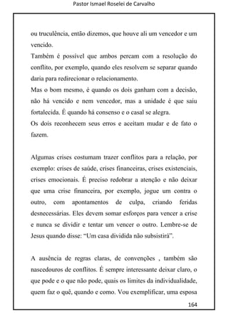Pastor Ismael Roselei de Carvalho
164
ou truculência, então dizemos, que houve ali um vencedor e um
vencido.
Também é possível que ambos percam com a resolução do
conflito, por exemplo, quando eles resolvem se separar quando
daria para redirecionar o relacionamento.
Mas o bom mesmo, é quando os dois ganham com a decisão,
não há vencido e nem vencedor, mas a unidade é que saiu
fortalecida. É quando há consenso e o casal se alegra.
Os dois reconhecem seus erros e aceitam mudar e de fato o
fazem.
Algumas crises costumam trazer conflitos para a relação, por
exemplo: crises de saúde, crises financeiras, crises existenciais,
crises emocionais. É preciso redobrar a atenção e não deixar
que uma crise financeira, por exemplo, jogue um contra o
outro, com apontamentos de culpa, criando feridas
desnecessárias. Eles devem somar esforços para vencer a crise
e nunca se dividir e tentar um vencer o outro. Lembre-se de
Jesus quando disse: “Um casa dividida não subsistirá”.
A ausência de regras claras, de convenções , também são
nascedouros de conflitos. É sempre interessante deixar claro, o
que pode e o que não pode, quais os limites da individualidade,
quem faz o quê, quando e como. Vou exemplificar, uma esposa
 
