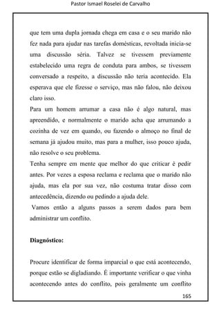 Pastor Ismael Roselei de Carvalho
165
que tem uma dupla jornada chega em casa e o seu marido não
fez nada para ajudar nas tarefas domésticas, revoltada inicia-se
uma discussão séria. Talvez se tivessem previamente
estabelecido uma regra de conduta para ambos, se tivessem
conversado a respeito, a discussão não teria acontecido. Ela
esperava que ele fizesse o serviço, mas não falou, não deixou
claro isso.
Para um homem arrumar a casa não é algo natural, mas
apreendido, e normalmente o marido acha que arrumando a
cozinha de vez em quando, ou fazendo o almoço no final de
semana já ajudou muito, mas para a mulher, isso pouco ajuda,
não resolve o seu problema.
Tenha sempre em mente que melhor do que criticar é pedir
antes. Por vezes a esposa reclama e reclama que o marido não
ajuda, mas ela por sua vez, não costuma tratar disso com
antecedência, dizendo ou pedindo a ajuda dele.
Vamos então a alguns passos a serem dados para bem
administrar um conflito.
Diagnóstico:
Procure identificar de forma imparcial o que está acontecendo,
porque estão se digladiando. É importante verificar o que vinha
acontecendo antes do conflito, pois geralmente um conflito
 