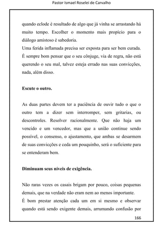 Pastor Ismael Roselei de Carvalho
166
quando eclode é resultado de algo que já vinha se arrastando há
muito tempo. Escolher o momento mais propício para o
diálogo amistoso é sabedoria.
Uma ferida inflamada precisa ser exposta para ser bem curada.
É sempre bom pensar que o seu cônjuge, via de regra, não está
querendo o seu mal, talvez esteja errado nas suas convicções,
nada, além disso.
Escute o outro.
As duas partes devem ter a paciência de ouvir tudo o que o
outro tem a dizer sem interromper, sem gritarias, ou
descontroles. Resolver racionalmente. Que não haja um
vencido e um vencedor, mas que a união continue sendo
possível, o consenso, o ajustamento, que ambas se desarmem
de suas convicções e ceda um pouquinho, será o suficiente para
se entenderam bem.
Diminuam seus níveis de exigência.
Não raras vezes os casais brigam por pouco, coisas pequenas
demais, que na verdade não eram nem ao menos importante.
É bom prestar atenção cada um em si mesmo e observar
quando está sendo exigente demais, arrumando confusão por
 