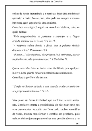Pastor Ismael Roselei de Carvalho
167
coisas de pouca importância e a partir daí fazer uma mudança e
aprender a ceder. Nesse caso, não pode ser sempre a mesma
parte que cede, causando aí uma angústia.
Outra boa estratégia é seguir os conselhos bíblicos, entre os
quais destaco:
“Pela longanimidade se persuade o príncipe, e a língua
branda amolece até os ossos. “Pv 25:15 .
“A resposta calma desvia a fúria, mas a palavra ríspida
desperta a ira.” Provérbios 15:1
“O amor....”Não maltrata, não procura seus interesses, não se
ira facilmente, não guarda rancor. “ 1 Coríntios 13.
Quem ama não deve se irritar com facilidade, por qualquer
motivo, nem guarda rancor ou coleciona ressentimentos.
Considere o que Salomão ensina:
“Confie no Senhor de todo o seu coração e não se apóie em
seu próprio entendimento” Pv 3.5.
Não pense de forma irredutível que você tem sempre razão,
não. Considere sempre a possibilidade de não estar certo nos
seus pensamentos. Acredite que Deus pode resolver o conflito
de vocês. Procure transformar o conflito em problema, pois
nele, os dois se juntam para resolver uma questão adversa, e no
 