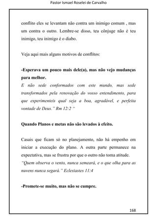 Pastor Ismael Roselei de Carvalho
168
conflito eles se levantam não contra um inimigo comum , mas
um contra o outro. Lembre-se disso, teu cônjuge não é teu
inimigo, teu inimigo é o diabo.
Veja aqui mais alguns motivos de conflitos:
-Esperava um pouco mais dele(a), mas não vejo mudanças
para melhor.
E não sede conformados com este mundo, mas sede
transformados pela renovação do vosso entendimento, para
que experimenteis qual seja a boa, agradável, e perfeita
vontade de Deus.” Rm 12:2 “
Quando Planos e metas não são levados à efeito.
Casais que ficam só no planejamento, não há empenho em
iniciar a execução do plano. A outra parte permanece na
expectativa, mas se frustra por que o outro não toma atitude.
“Quem observa o vento, nunca semeará, e o que olha para as
nuvens nunca segará.” Eclesiastes 11:4
-Promete-se muito, mas não se cumpre.
 