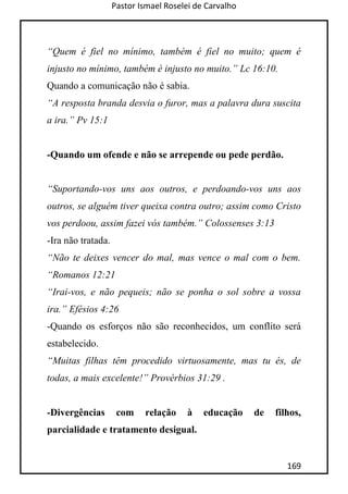 Pastor Ismael Roselei de Carvalho
169
“Quem é fiel no mínimo, também é fiel no muito; quem é
injusto no mínimo, também é injusto no muito.” Lc 16:10.
Quando a comunicação não é sabia.
“A resposta branda desvia o furor, mas a palavra dura suscita
a ira.” Pv 15:1
-Quando um ofende e não se arrepende ou pede perdão.
“Suportando-vos uns aos outros, e perdoando-vos uns aos
outros, se alguém tiver queixa contra outro; assim como Cristo
vos perdoou, assim fazei vós também.” Colossenses 3:13
-Ira não tratada.
“Não te deixes vencer do mal, mas vence o mal com o bem.
“Romanos 12:21
“Irai-vos, e não pequeis; não se ponha o sol sobre a vossa
ira.” Efésios 4:26
-Quando os esforços não são reconhecidos, um conflito será
estabelecido.
“Muitas filhas têm procedido virtuosamente, mas tu és, de
todas, a mais excelente!” Provérbios 31:29 .
-Divergências com relação à educação de filhos,
parcialidade e tratamento desigual.
 