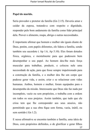 Pastor Ismael Roselei de Carvalho
17
Papel do marido.
Seria provedor e protetor da família (Gn 2.15). Deveria amar e
cuidar da esposa, tratando-a com respeito e dignidade,
responder pelo bom andamento da família como líder principal
dela. Prover o alimento, roupa, abrigo e outras necessidades.
É importante afirmar que homem e mulher são iguais diante de
Deus, porém, com papéis diferentes, ele lidera a família, sendo
também seu sacerdote ( Ap 1.6, Ap 5.10). Eles foram dotados
física, orgânica, e mentalmente para que pudessem bem
desempenhar o seu papel. Ao homem deu-lhe mais força
muscular para trabalhar, produzir, e colocou nele uma
necessidade de ação, para que fosse sempre impulsionado para
a construção da família, e a mulher deu lhe um corpo que
pudesse gerar vida, e assim, criar e se relacionar com vidas
humanas. Ambos, homem e mulher, foram equipados para o
desempenho da missão. Interessante que Deus não faz nada por
incompleto, vazio ou sem propósitos, e trabalha com a ordem
em todos os seus projetos. Assim também, que tudo que ele
criou tem que lhe corresponder aos seus anseios, não
permitindo que a sua obra fique sem forma, vazia, inútil, ou
sem sentido ( Gn 1.2).
E nessa afirmativa se encontra também a família, uma ideia de
Deus, com propósitos definidos, o de glorificar e gerar filhos
 