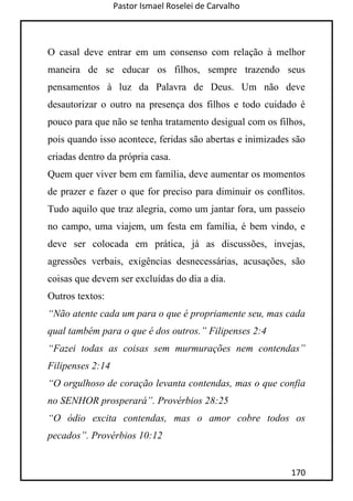 Pastor Ismael Roselei de Carvalho
170
O casal deve entrar em um consenso com relação à melhor
maneira de se educar os filhos, sempre trazendo seus
pensamentos à luz da Palavra de Deus. Um não deve
desautorizar o outro na presença dos filhos e todo cuidado é
pouco para que não se tenha tratamento desigual com os filhos,
pois quando isso acontece, feridas são abertas e inimizades são
criadas dentro da própria casa.
Quem quer viver bem em família, deve aumentar os momentos
de prazer e fazer o que for preciso para diminuir os conflitos.
Tudo aquilo que traz alegria, como um jantar fora, um passeio
no campo, uma viajem, um festa em família, é bem vindo, e
deve ser colocada em prática, já as discussões, invejas,
agressões verbais, exigências desnecessárias, acusações, são
coisas que devem ser excluídas do dia a dia.
Outros textos:
“Não atente cada um para o que é propriamente seu, mas cada
qual também para o que é dos outros.” Filipenses 2:4
“Fazei todas as coisas sem murmurações nem contendas”
Filipenses 2:14
“O orgulhoso de coração levanta contendas, mas o que confia
no SENHOR prosperará”. Provérbios 28:25
“O ódio excita contendas, mas o amor cobre todos os
pecados”. Provérbios 10:12
 