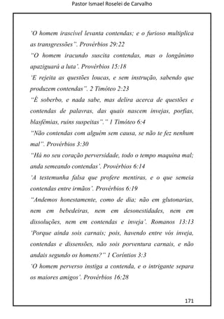 Pastor Ismael Roselei de Carvalho
171
„O homem irascível levanta contendas; e o furioso multiplica
as transgressões”. Provérbios 29:22
“O homem iracundo suscita contendas, mas o longânimo
apaziguará a luta‟. Provérbios 15:18
„E rejeita as questões loucas, e sem instrução, sabendo que
produzem contendas”. 2 Timóteo 2:23
“É soberbo, e nada sabe, mas delira acerca de questões e
contendas de palavras, das quais nascem invejas, porfias,
blasfêmias, ruins suspeitas”.” 1 Timóteo 6:4
“Não contendas com alguém sem causa, se não te fez nenhum
mal”. Provérbios 3:30
“Há no seu coração perversidade, todo o tempo maquina mal;
anda semeando contendas‟. Provérbios 6:14
„A testemunha falsa que profere mentiras, e o que semeia
contendas entre irmãos‟. Provérbios 6:19
“Andemos honestamente, como de dia; não em glutonarias,
nem em bebedeiras, nem em desonestidades, nem em
dissoluções, nem em contendas e inveja‟. Romanos 13:13
„Porque ainda sois carnais; pois, havendo entre vós inveja,
contendas e dissensões, não sois porventura carnais, e não
andais segundo os homens?” 1 Coríntios 3:3
„O homem perverso instiga a contenda, e o intrigante separa
os maiores amigos‟. Provérbios 16:28
 