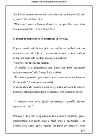 Pastor Ismael Roselei de Carvalho
172
„Os lábios do tolo entram na contenda, e a sua boca brada por
açoites”. Provérbios 18:6
“Honroso é para o homem desviar-se de questões, mas todo
tolo é intrometido”. Provérbios 20:3
O maior remédio para os conflitos: O Perdão.
E para quando não houve jeito, o conflito se estabeleceu e o
mal está vencendo o bem e separando pessoas, há um remédio
milagroso chamado perdão, basta alguém dizer:
“Eu errei, por favor, me perdoe.”
“O perdão é a ferramenta que Deus usa para restaurar
relacionamentos” (Pr Ismael R Carvalho)
“Perdoar é permitir que o outro entre novamente na história
de sua vida.” (autor desconhecido).
A capacidade de perdoar é uma das grandes virtudes de um ser
humano, principalmente para os cristãos. Um pensador disse:
“A vingança nos torna iguais ao inimigo; o perdão faz-nos
superiores a ele.”
Perdoar é um gesto de quem tem boa estatura espiritual, gente
amadurecida por Deus. Não é fácil, mas é necessário. Um
cristão deve saber que o perdão faz parte do “pacote”, vem
 