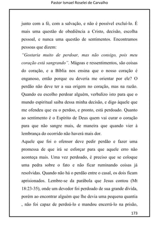 Pastor Ismael Roselei de Carvalho
173
junto com a fé, com a salvação, e não é possível excluí-lo. É
mais uma questão de obediência a Cristo, decisão, escolha
pessoal, e nunca uma questão de sentimentos. Encontramos
pessoas que dizem:
“Gostaria muito de perdoar, mas não consigo, pois meu
coração está sangrando”. Mágoas e ressentimentos, são coisas
do coração, e a Bíblia nos ensina que o nosso coração é
enganoso, então porque eu deveria me orientar por ele? O
perdão não deve ter a sua origem no coração, mas na razão.
Quando eu escolho perdoar alguém, verbalizo isto para que o
mundo espiritual saiba dessa minha decisão, e digo àquele que
me ofendeu que eu o perdoo, e pronto, está perdoado. Quanto
ao sentimento é o Espírito de Deus quem vai curar o coração
para que não sangre mais, de maneira que quando vier à
lembrança do ocorrido não haverá mais dor.
Aquele que foi o ofensor deve pedir perdão e fazer uma
promessa de que irá se esforçar para que aquele erro não
aconteça mais. Uma vez perdoado, é preciso que se coloque
uma pedra sobre o fato e não ficar ruminando coisas já
resolvidas. Quando não há o perdão entre o casal, os dois ficam
aprisionados. Lembre-se da parábola que Jesus contou (Mt
18:23-35), onde um devedor foi perdoado de sua grande dívida,
porém ao encontrar alguém que lhe devia uma pequena quantia
, não foi capaz de perdoá-lo e mandou encerrá-lo na prisão,
 