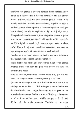 Pastor Ismael Roselei de Carvalho
174
acontece que quando o que lhe perdoou ficou sabendo disso,
irritou-se e voltou atrás e mandou prendê-lo pela sua grande
dívida. Percebe isso? Os dois ficaram presos. Assim é no
mundo espiritual, quando no casamento, alguém se nega a
perdoar, os dois acabam presos, e serão entregues aos verdugos
(torturadores) que são os espíritos malignos. A justiça sendo
feita pode até amenizar o ódio, mas não promove cura. A gente
observa isso quando parentes de vítimas de malfeitores estão
na TV exigindo a condenação daquele que matou, roubou,
enfim. Eles pedem justiça para aliviar suas dores, mas somente
o perdão pode verdadeiramente curar uma alma ferida.
Geralmente queremos vingança ou justiça quando o outro erra,
mas queremos misericórdia quando erramos.
Mas o Senhor nos ensina que se queremos misericórdia quando
erramos temos que usar dela para com aquele que nos fere
também. Ele disse:
Mas, se vós não perdoardes, também vosso Pai, que está nos
céus, vos não perdoará as vossas ofensas. ( Mc 11.26)
Quando eu me nego a usar de misericórdia para com o meu
cônjuge, estou perdendo o direito de querer que o Senhor use
de misericórdia para comigo. Devemos tratar as pessoas que
nos ofenderam como o Senhor nos trata, Ele diz que dos nossos
pecados não se lembra mais, a dívida está paga, não há mais
débito, não há mais acusação. Também é importante
 