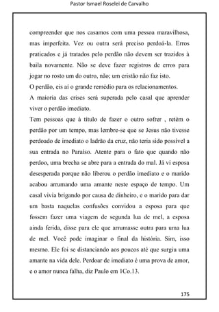 Pastor Ismael Roselei de Carvalho
175
compreender que nos casamos com uma pessoa maravilhosa,
mas imperfeita. Vez ou outra será preciso perdoá-la. Erros
praticados e já tratados pelo perdão não devem ser trazidos à
baila novamente. Não se deve fazer registros de erros para
jogar no rosto um do outro, não; um cristão não faz isto.
O perdão, eis aí o grande remédio para os relacionamentos.
A maioria das crises será superada pelo casal que aprender
viver o perdão imediato.
Tem pessoas que à título de fazer o outro sofrer , retém o
perdão por um tempo, mas lembre-se que se Jesus não tivesse
perdoado de imediato o ladrão da cruz, não teria sido possível a
sua entrada no Paraíso. Atente para o fato que quando não
perdoo, uma brecha se abre para a entrada do mal. Já vi esposa
desesperada porque não liberou o perdão imediato e o marido
acabou arrumando uma amante neste espaço de tempo. Um
casal vivia brigando por causa de dinheiro, e o marido para dar
um basta naquelas confusões convidou a esposa para que
fossem fazer uma viagem de segunda lua de mel, a esposa
ainda ferida, disse para ele que arrumasse outra para uma lua
de mel. Você pode imaginar o final da história. Sim, isso
mesmo. Ele foi se distanciando aos poucos até que surgiu uma
amante na vida dele. Perdoar de imediato é uma prova de amor,
e o amor nunca falha, diz Paulo em 1Co.13.
 