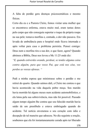 Pastor Ismael Roselei de Carvalho
176
A falta de perdão gera doenças psicossomáticas e mesmo
físicas.
Certo dia eu e a Pastora Cleire, fomos visitar uma mulher que
se encontrava enferma, estava muito mal, eram tantas dores
pelo corpo que não conseguia suportar o toque da própria roupa
na sua pele; tomava morfina e, contudo, a dor não passava. Era
levada de ambulância para o hospital onde ficava internada e
após voltar para casa o problema persistia. Pensei comigo:
Deus nem a morfina tira a sua dor, o que fazer, agora? Quando
abrimos a Bíblia, Deus nos levou a Mc 11:25 onde diz:
“E, quando estiverdes orando, perdoai, se tendes alguma coisa
contra alguém, para que vosso Pai, que está nos céus, vos
perdoe as vossas ofensas. “
Pedi a minha esposa que ministrasse sobre o perdão e me
retirei do quarto. Quando saímos dali, a Cleire me contou o que
havia acontecido na vida daquela pobre moça. Seu marido
havia morrido há alguns meses num acidente automobilístico, e
ela lutou pela sua sobrevivência, mas não foi possível. Passado
algum tempo alguém lhe contou que seu falecido marido havia
saído de um prostíbulo e estava embriagado quando do
acidente. Tal notícia envenenou o seu coração com ódio e
decepção de tal maneira que adoeceu. No dia seguinte a oração,
soubemos que ela foi instantaneamente curada após ter liberado
 