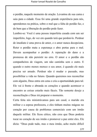 Pastor Ismael Roselei de Carvalho
177
o perdão, naquele momento de oração. Levantou de sua cama e
saiu para a cidade. Essa foi uma grande experiência para nós,
aprendemos na prática, sobre o mal que a falta de perdão faz, e
do bem que a liberação do perdão pode fazer.
Lembre-se: Você é uma pessoa imperfeita casada com um ser
imperfeito, logo, de vez em quando terá que perdoá-lo. Perdoar
de imediato é uma prova de amor, e o amor nunca decepciona.
Reter o perdão mata a esperança e abre portas para o mal.
Devem acompanhar o perdão: A reparação do dano e a
promessa de não persistir no erro. O amor e o perdão são
companheiros de viagem, um não caminha sem o outro. E
quando o outro menos merece o seu amor, é quando ele mais
precisa ser amado. Perdoar não é mudar o passado, mas
possibilitar a vida no futuro. Quando queremos nos reconciliar
com alguém, Deus entra em cena e cria a oportunidade para tal.
Ele vai à frente e abranda os corações e quando acontecer o
encontro as coisas estarão mais fáceis. Tão somente deseje a
reconciliação e Deus irá preparar o momento.
Certa feita nós ministrávamos para um casal, o marido era
militar e a esposa professora, e eles tinham muitas mágoas no
coração por causa de problemas comerciais com um irmão
daquele militar. Ele ficou cético, não creu que Deus poderia
tocar no coração de seu irmão e promover a paz entre eles. Ele
dizia: “Deus pode tudo, mas o meu irmão, acho muito difícil
 