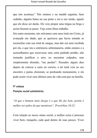 Pastor Ismael Roselei de Carvalho
178
que isto aconteça.” Nós oramos e na manhã seguinte, bem
cedinho, alguém bateu na sua porta e era o seu irmão, aquele
que ele disse ser durão. Ele veio propor uma trégua na briga e
assim fizeram as pazes. Veja como Deus trabalha.
Em outro momento, nós orávamos com uma irmã em Cristo, já
avançada em idade, que se queixava que havia tentado se
reconciliar com sua irmã de sangue, mas não era nem recebida
por ela, e que isto a entristecia sobremaneira, então oramos e a
aconselhamos que escrevesse uma carta pedindo perdão, não
tentando justificar o erro, ou encontrar culpados, mas
simplesmente dizendo, “me perdoe”. Passados alguns dias
depois de colocar a carta no correio, a tal irmã veio ao seu
encontro e juntas choraram, se perdoando mutuamente, e ela
pode assim viver seus últimos anos de vida com paz na família.
9º coluna
Posição social satisfatória.
“O que o homem mais deseja é o que lhe faz bem; porém é
melhor ser pobre do que mentiroso”. Provérbios 19:22.
Com relação ao nosso status social, a melhor coisa é procurar
viver bem, tranquilo, cada qual dentro de suas posses. Viver
 