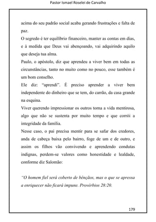 Pastor Ismael Roselei de Carvalho
179
acima do seu padrão social acaba gerando frustrações e falta de
paz.
O segredo é ter equilíbrio financeiro, manter as contas em dias,
e à medida que Deus vai abençoando, vai adquirindo aquilo
que deseja tua alma.
Paulo, o apóstolo, diz que aprendeu a viver bem em todas as
circunstâncias, tanto no muito como no pouco, esse também é
um bom conselho.
Ele diz: “aprendi”. É preciso aprender a viver bem
independente do dinheiro que se tem, do carrão, da casa grande
na esquina.
Viver querendo impressionar os outros torna a vida mentirosa,
algo que não se sustenta por muito tempo e que corrói a
integridade da família.
Nesse caso, o pai precisa mentir para se safar dos credores,
anda de cabeça baixa pelo bairro, foge de um e de outro, e
assim os filhos vão convivendo e aprendendo condutas
indignas, perdem-se valores como honestidade e lealdade,
conforme diz Salomão:
“O homem fiel será coberto de bênçãos, mas o que se apressa
a enriquecer não ficará impune. Provérbios 28:20.
 