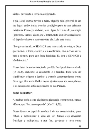 Pastor Ismael Roselei de Carvalho
18
santos, povoando a terra e a dominando.
Veja, Deus queria povoar a terra, alguém para governá-la em
seu lugar, então, tratou de criar condições para as suas criaturas
existirem. Começou da base, terra, água, luz, o verde, a energia
( petróleo, ventos, gases, etc), enfim, tudo que seria necessário,
só depois colocou o homem sobre ela. Leia este texto:
“Porque assim diz o SENHOR que tem criado os céus, o Deus
que formou a terra, e a fez; ele a confirmou, não a criou vazia,
mas a formou para que fosse habitada: Eu sou o SENHOR e
não há outro.”
Nessa linha de raciocínio, tudo que Ele faz é perfeito e acabado
(Dt 32.4), inclusive, o casamento e a família. Tudo tem um
significado, origem e destino, e quando compreendemos como
Deus age, fica mais fácil o nosso ajustamento aos seus planos.
E os seus planos estão registrados na sua Palavra.
Papel da mulher:
A mulher seria a sua ajudadora adequada, competente, capaz,
idônea, que “lhe corrresponda” ( Gn 2.18,20).
Dessa forma, o papel da mulher é de ser companheira, gerar
filhos, e administrar a vida do lar. Juntos eles deveriam
frutificar e multiplicar, e por fim, governar a terra como
 