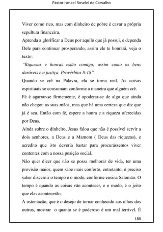 Pastor Ismael Roselei de Carvalho
180
Viver como rico, mas com dinheiro de pobre é cavar a própria
sepultura financeira.
Aprenda a glorificar a Deus por aquilo que já possui, e dependa
Dele para continuar prosperando, assim ele te honrará, veja o
texto:
“Riquezas e honras estão comigo; assim como os bens
duráveis e a justiça. Provérbios 8:18”.
Quando se crê na Palavra, ela se torna real. As coisas
espirituais se consumam conforme a maneira que alguém crê.
Fé é agarrar-se firmemente, é apoderar-se de algo que ainda
não chegou as suas mãos, mas que há uma certeza que diz que
já é seu. Então com fé, espere a honra e a riqueza oferecidas
por Deus.
Ainda sobre o dinheiro, Jesus falou que não é possível servir a
dois senhores, a Deus e a Mamom ( Deus das riquezas), e
acredito que isto deveria bastar para procurássemos viver
contentes com a nossa posição social.
Não quer dizer que não se possa melhorar de vida, ter uma
provisão maior, quem sabe mais conforto, entretanto, é preciso
saber discernir o tempo e o modo, conforme ensina Salomão. O
tempo é quando as coisas vão acontecer, e o modo, é o jeito
que elas acontecerão.
A ostentação, que é o desejo de tornar conhecido aos olhos dos
outros, mostrar o quanto se é poderoso é um mal terrível. É
 