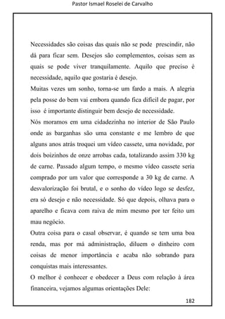 Pastor Ismael Roselei de Carvalho
182
Necessidades são coisas das quais não se pode prescindir, não
dá para ficar sem. Desejos são complementos, coisas sem as
quais se pode viver tranquilamente. Aquilo que preciso é
necessidade, aquilo que gostaria é desejo.
Muitas vezes um sonho, torna-se um fardo a mais. A alegria
pela posse do bem vai embora quando fica difícil de pagar, por
isso é importante distinguir bem desejo de necessidade.
Nós moramos em uma cidadezinha no interior de São Paulo
onde as barganhas são uma constante e me lembro de que
alguns anos atrás troquei um vídeo cassete, uma novidade, por
dois boizinhos de onze arrobas cada, totalizando assim 330 kg
de carne. Passado algum tempo, o mesmo vídeo cassete seria
comprado por um valor que corresponde a 30 kg de carne. A
desvalorização foi brutal, e o sonho do vídeo logo se desfez,
era só desejo e não necessidade. Só que depois, olhava para o
aparelho e ficava com raiva de mim mesmo por ter feito um
mau negócio.
Outra coisa para o casal observar, é quando se tem uma boa
renda, mas por má administração, diluem o dinheiro com
coisas de menor importância e acaba não sobrando para
conquistas mais interessantes.
O melhor é conhecer e obedecer a Deus com relação à área
financeira, vejamos algumas orientações Dele:
 