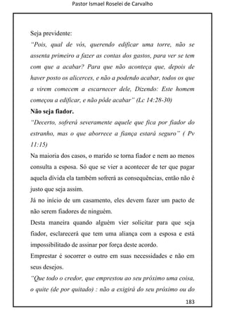 Pastor Ismael Roselei de Carvalho
183
Seja previdente:
“Pois, qual de vós, querendo edificar uma torre, não se
assenta primeiro a fazer as contas dos gastos, para ver se tem
com que a acabar? Para que não aconteça que, depois de
haver posto os alicerces, e não a podendo acabar, todos os que
a virem comecem a escarnecer dele, Dizendo: Este homem
começou a edificar, e não pôde acabar” (Lc 14:28-30)
Não seja fiador.
“Decerto, sofrerá severamente aquele que fica por fiador do
estranho, mas o que aborrece a fiança estará seguro” ( Pv
11:15)
Na maioria dos casos, o marido se torna fiador e nem ao menos
consulta a esposa. Só que se vier a acontecer de ter que pagar
aquela dívida ela também sofrerá as consequências, então não é
justo que seja assim.
Já no início de um casamento, eles devem fazer um pacto de
não serem fiadores de ninguém.
Desta maneira quando alguém vier solicitar para que seja
fiador, esclarecerá que tem uma aliança com a esposa e está
impossibilitado de assinar por força deste acordo.
Emprestar é socorrer o outro em suas necessidades e não em
seus desejos.
“Que todo o credor, que emprestou ao seu próximo uma coisa,
o quite (de por quitado) : não a exigirá do seu próximo ou do
 