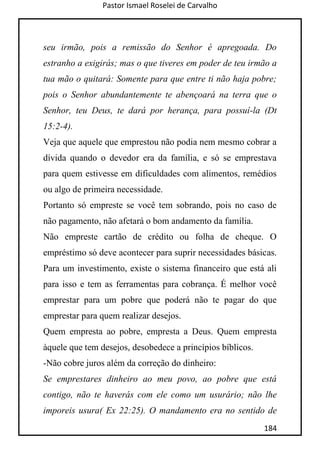 Pastor Ismael Roselei de Carvalho
184
seu irmão, pois a remissão do Senhor é apregoada. Do
estranho a exigirás; mas o que tiveres em poder de teu irmão a
tua mão o quitará: Somente para que entre ti não haja pobre;
pois o Senhor abundantemente te abençoará na terra que o
Senhor, teu Deus, te dará por herança, para possuí-la (Dt
15:2-4).
Veja que aquele que emprestou não podia nem mesmo cobrar a
dívida quando o devedor era da família, e só se emprestava
para quem estivesse em dificuldades com alimentos, remédios
ou algo de primeira necessidade.
Portanto só empreste se você tem sobrando, pois no caso de
não pagamento, não afetará o bom andamento da família.
Não empreste cartão de crédito ou folha de cheque. O
empréstimo só deve acontecer para suprir necessidades básicas.
Para um investimento, existe o sistema financeiro que está ali
para isso e tem as ferramentas para cobrança. É melhor você
emprestar para um pobre que poderá não te pagar do que
emprestar para quem realizar desejos.
Quem empresta ao pobre, empresta a Deus. Quem empresta
àquele que tem desejos, desobedece a princípios bíblicos.
-Não cobre juros além da correção do dinheiro:
Se emprestares dinheiro ao meu povo, ao pobre que está
contigo, não te haverás com ele como um usurário; não lhe
imporeis usura( Ex 22:25). O mandamento era no sentido de
 