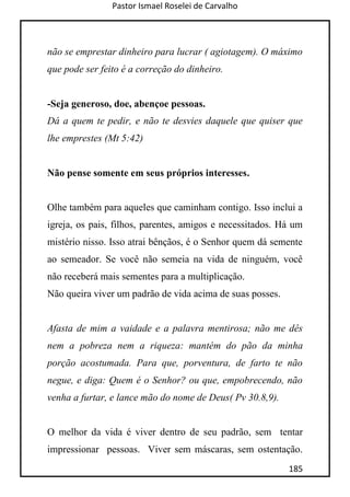 Pastor Ismael Roselei de Carvalho
185
não se emprestar dinheiro para lucrar ( agiotagem). O máximo
que pode ser feito é a correção do dinheiro.
-Seja generoso, doe, abençoe pessoas.
Dá a quem te pedir, e não te desvies daquele que quiser que
lhe emprestes (Mt 5:42)
Não pense somente em seus próprios interesses.
Olhe também para aqueles que caminham contigo. Isso inclui a
igreja, os pais, filhos, parentes, amigos e necessitados. Há um
mistério nisso. Isso atrai bênçãos, é o Senhor quem dá semente
ao semeador. Se você não semeia na vida de ninguém, você
não receberá mais sementes para a multiplicação.
Não queira viver um padrão de vida acima de suas posses.
Afasta de mim a vaidade e a palavra mentirosa; não me dês
nem a pobreza nem a riqueza: mantém do pão da minha
porção acostumada. Para que, porventura, de farto te não
negue, e diga: Quem é o Senhor? ou que, empobrecendo, não
venha a furtar, e lance mão do nome de Deus( Pv 30.8,9).
O melhor da vida é viver dentro de seu padrão, sem tentar
impressionar pessoas. Viver sem máscaras, sem ostentação.
 