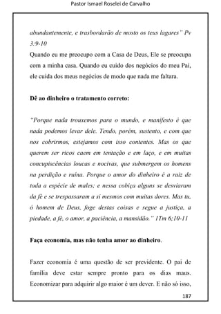 Pastor Ismael Roselei de Carvalho
187
abundantemente, e trasbordarão de mosto os teus lagares” Pv
3:9-10
Quando eu me preocupo com a Casa de Deus, Ele se preocupa
com a minha casa. Quando eu cuido dos negócios do meu Pai,
ele cuida dos meus negócios de modo que nada me faltara.
Dê ao dinheiro o tratamento correto:
“Porque nada trouxemos para o mundo, e manifesto é que
nada podemos levar dele. Tendo, porém, sustento, e com que
nos cobrirmos, estejamos com isso contentes. Mas os que
querem ser ricos caem em tentação e em laço, e em muitas
concupiscências loucas e nocivas, que submergem os homens
na perdição e ruína. Porque o amor do dinheiro é a raiz de
toda a espécie de males; e nessa cobiça alguns se desviaram
da fé e se trespassaram a si mesmos com muitas dores. Mas tu,
ó homem de Deus, foge destas coisas e segue a justiça, a
piedade, a fé, o amor, a paciência, a mansidão.” 1Tm 6;10-11
Faça economia, mas não tenha amor ao dinheiro.
Fazer economia é uma questão de ser previdente. O pai de
família deve estar sempre pronto para os dias maus.
Economizar para adquirir algo maior é um dever. E não só isso,
 