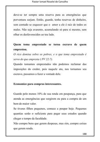 Pastor Ismael Roselei de Carvalho
188
deve-se ter sempre uma reserva para as emergências que
porventura surjam. Então, guarde, tenha reservas de dinheiro,
sem contudo se esquecer que o amor a ele é raiz de todos os
males. Não seja avarento, acumulando só para si mesmo, sem
olhar os desfavorecidos ao teu lado.
Quem toma emprestado se torna escravo de quem
emprestou.
O rico domina sobre os pobres, e o que toma emprestado é
servo do que empresta ( PV 22:7).
Quando tomamos emprestados não podemos reclamar das
imposições do credor, pois naquele ato, nos tornamos seu
escravo, passamos a fazer a vontade dele.
Economize para compras interessantes.
Guarde pelo menos 10% de sua renda em poupança, para que
atenda as emergências que surgirem ou para a compra de um
bem de maior valor.
Se tiveres filhos pequenos, comece a poupar hoje. Pequenas
quantias serão o suficiente para pagar seus estudos quando
chegar o tempo da faculdade.
Não compre bens que gerem despesas, mas sim, compre coisas
que gerem renda.
 