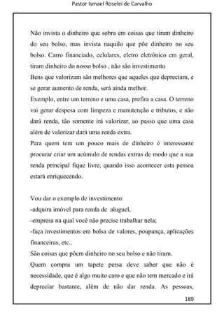 Pastor Ismael Roselei de Carvalho
189
Não invista o dinheiro que sobra em coisas que tiram dinheiro
do seu bolso, mas invista naquilo que põe dinheiro no seu
bolso. Carro financiado, celulares, eletro eletrônico em geral,
tiram dinheiro do nosso bolso , não são investimento
Bens que valorizam são melhores que aqueles que depreciam, e
se gerar aumento de renda, será ainda melhor.
Exemplo, entre um terreno e uma casa, prefira a casa. O terreno
vai gerar despesa com limpeza e manutenção e tributos, e não
dará renda, tão somente irá valorizar, ao passo que uma casa
além de valorizar dará uma renda extra.
Para quem tem um pouco mais de dinheiro é interessante
procurar criar um acúmulo de rendas extras de modo que a sua
renda principal fique livre, quando isso acontecer esta pessoa
estará enriquecendo.
Vou dar o exemplo de investimento:
-adquira imóvel para renda de aluguel,
-empresa na qual você não precise trabalhar nela;
-faça investimentos em bolsa de valores, poupança, aplicações
financeiras, etc..
São coisas que põem dinheiro no seu bolso e não tiram.
Quem compra um tapete persa deve saber que não é
necessidade, que é algo muito caro e que não tem mercado e irá
depreciar bastante, além de não dar renda. As pessoas,
 
