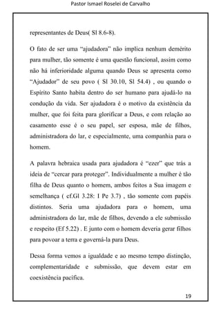 Pastor Ismael Roselei de Carvalho
19
representantes de Deus( Sl 8.6-8).
O fato de ser uma “ajudadora” não implica nenhum demérito
para mulher, tão somente é uma questão funcional, assim como
não há inferioridade alguma quando Deus se apresenta como
“Ajudador” de seu povo ( Sl 30.10, Sl 54.4) , ou quando o
Espírito Santo habita dentro do ser humano para ajudá-lo na
condução da vida. Ser ajudadora é o motivo da existência da
mulher, que foi feita para glorificar a Deus, e com relação ao
casamento esse é o seu papel, ser esposa, mãe de filhos,
administradora do lar, e especialmente, uma companhia para o
homem.
A palavra hebraica usada para ajudadora é “ezer” que trás a
ideia de “cercar para proteger”. Individualmente a mulher é tão
filha de Deus quanto o homem, ambos feitos a Sua imagem e
semelhança ( cf.Gl 3.28: I Pe 3.7) , tão somente com papéis
distintos. Seria uma ajudadora para o homem, uma
administradora do lar, mãe de filhos, devendo a ele submissão
e respeito (Ef 5.22) . E junto com o homem deveria gerar filhos
para povoar a terra e governá-la para Deus.
Dessa forma vemos a igualdade e ao mesmo tempo distinção,
complementaridade e submissão, que devem estar em
coexistência pacífica.
 