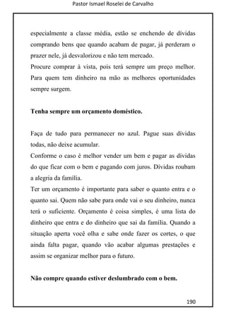Pastor Ismael Roselei de Carvalho
190
especialmente a classe média, estão se enchendo de dívidas
comprando bens que quando acabam de pagar, já perderam o
prazer nele, já desvalorizou e não tem mercado.
Procure comprar à vista, pois terá sempre um preço melhor.
Para quem tem dinheiro na mão as melhores oportunidades
sempre surgem.
Tenha sempre um orçamento doméstico.
Faça de tudo para permanecer no azul. Pague suas dívidas
todas, não deixe acumular.
Conforme o caso é melhor vender um bem e pagar as dívidas
do que ficar com o bem e pagando com juros. Dívidas roubam
a alegria da família.
Ter um orçamento é importante para saber o quanto entra e o
quanto sai. Quem não sabe para onde vai o seu dinheiro, nunca
terá o suficiente. Orçamento é coisa simples, é uma lista do
dinheiro que entra e do dinheiro que sai da família. Quando a
situação aperta você olha e sabe onde fazer os cortes, o que
ainda falta pagar, quando vão acabar algumas prestações e
assim se organizar melhor para o futuro.
Não compre quando estiver deslumbrado com o bem.
 