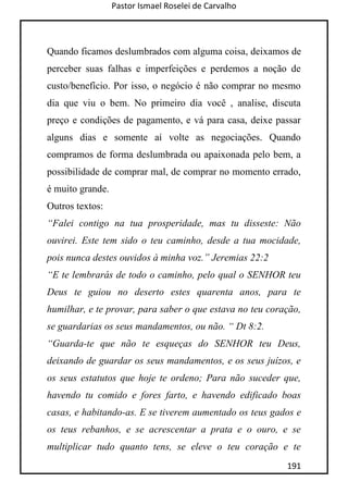 Pastor Ismael Roselei de Carvalho
191
Quando ficamos deslumbrados com alguma coisa, deixamos de
perceber suas falhas e imperfeições e perdemos a noção de
custo/benefício. Por isso, o negócio é não comprar no mesmo
dia que viu o bem. No primeiro dia você , analise, discuta
preço e condições de pagamento, e vá para casa, deixe passar
alguns dias e somente aí volte as negociações. Quando
compramos de forma deslumbrada ou apaixonada pelo bem, a
possibilidade de comprar mal, de comprar no momento errado,
é muito grande.
Outros textos:
“Falei contigo na tua prosperidade, mas tu disseste: Não
ouvirei. Este tem sido o teu caminho, desde a tua mocidade,
pois nunca destes ouvidos à minha voz.” Jeremias 22:2
“E te lembrarás de todo o caminho, pelo qual o SENHOR teu
Deus te guiou no deserto estes quarenta anos, para te
humilhar, e te provar, para saber o que estava no teu coração,
se guardarias os seus mandamentos, ou não. “ Dt 8:2.
“Guarda-te que não te esqueças do SENHOR teu Deus,
deixando de guardar os seus mandamentos, e os seus juízos, e
os seus estatutos que hoje te ordeno; Para não suceder que,
havendo tu comido e fores farto, e havendo edificado boas
casas, e habitando-as. E se tiverem aumentado os teus gados e
os teus rebanhos, e se acrescentar a prata e o ouro, e se
multiplicar tudo quanto tens, se eleve o teu coração e te
 