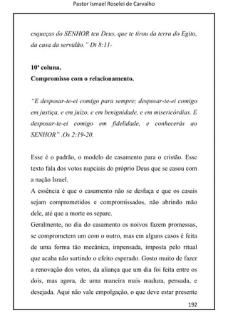 Pastor Ismael Roselei de Carvalho
192
esqueças do SENHOR teu Deus, que te tirou da terra do Egito,
da casa da servidão.” Dt 8:11-
10ª coluna.
Compromisso com o relacionamento.
“E desposar-te-ei comigo para sempre; desposar-te-ei comigo
em justiça, e em juízo, e em benignidade, e em misericórdias. E
desposar-te-ei comigo em fidelidade, e conhecerás ao
SENHOR” .Os 2:19-20.
Esse é o padrão, o modelo de casamento para o cristão. Esse
texto fala dos votos nupciais do próprio Deus que se casou com
a nação Israel.
A essência é que o casamento não se desfaça e que os casais
sejam comprometidos e compromissados, não abrindo mão
dele, até que a morte os separe.
Geralmente, no dia do casamento os noivos fazem promessas,
se comprometem um com o outro, mas em alguns casos é feita
de uma forma tão mecânica, impensada, imposta pelo ritual
que acaba não surtindo o efeito esperado. Gosto muito de fazer
a renovação dos votos, da aliança que um dia foi feita entre os
dois, mas agora, de uma maneira mais madura, pensada, e
desejada. Aqui não vale empolgação, o que deve estar presente
 